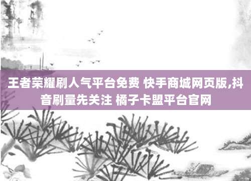 王者荣耀刷人气平台免费 快手商城网页版,抖音刷量先关注 橘子卡盟平台官网