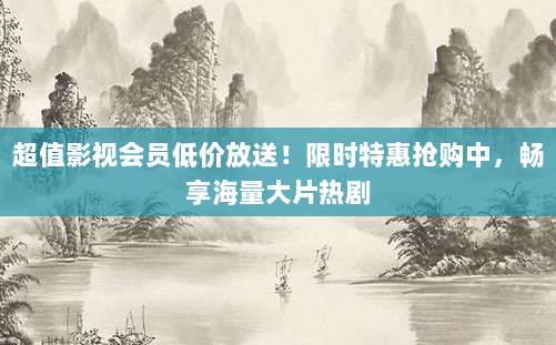 超值影视会员低价放送！限时特惠抢购中，畅享海量大片热剧