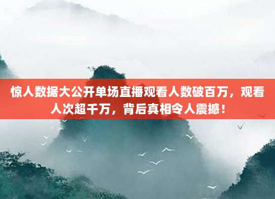 惊人数据大公开单场直播观看人数破百万，观看人次超千万，背后真相令人震撼！