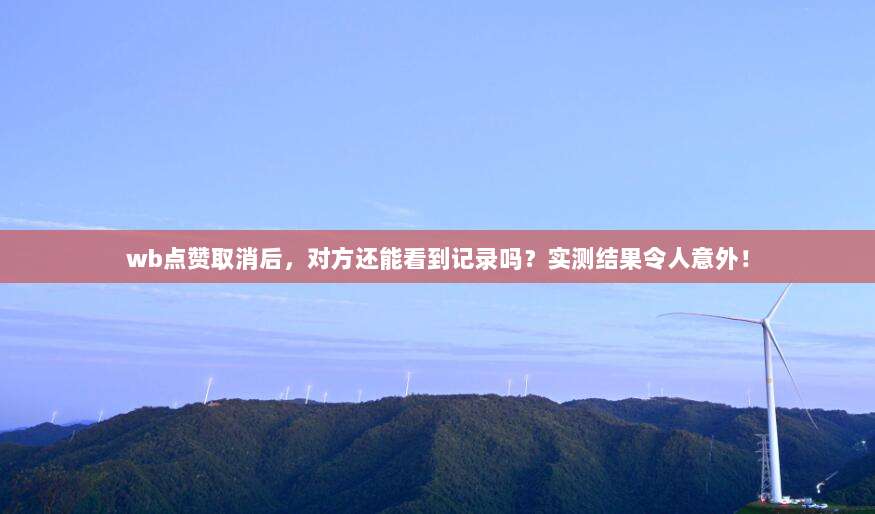 wb点赞取消后，对方还能看到记录吗？实测结果令人意外！