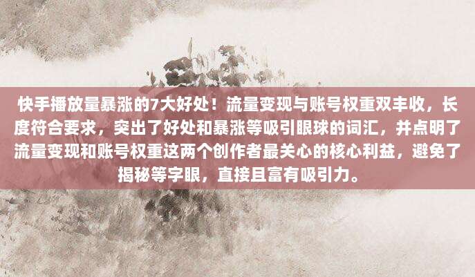 快手播放量暴涨的7大好处！流量变现与账号权重双丰收，长度符合要求，突出了好处和暴涨等吸引眼球的词汇，并点明了流量变现和账号权重这两个创作者最关心的核心利益，避免了揭秘等字眼，直接且富有吸引力。