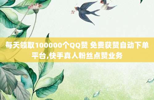 每天领取100000个QQ赞 免费获赞自动下单平台,快手真人粉丝点赞业务
