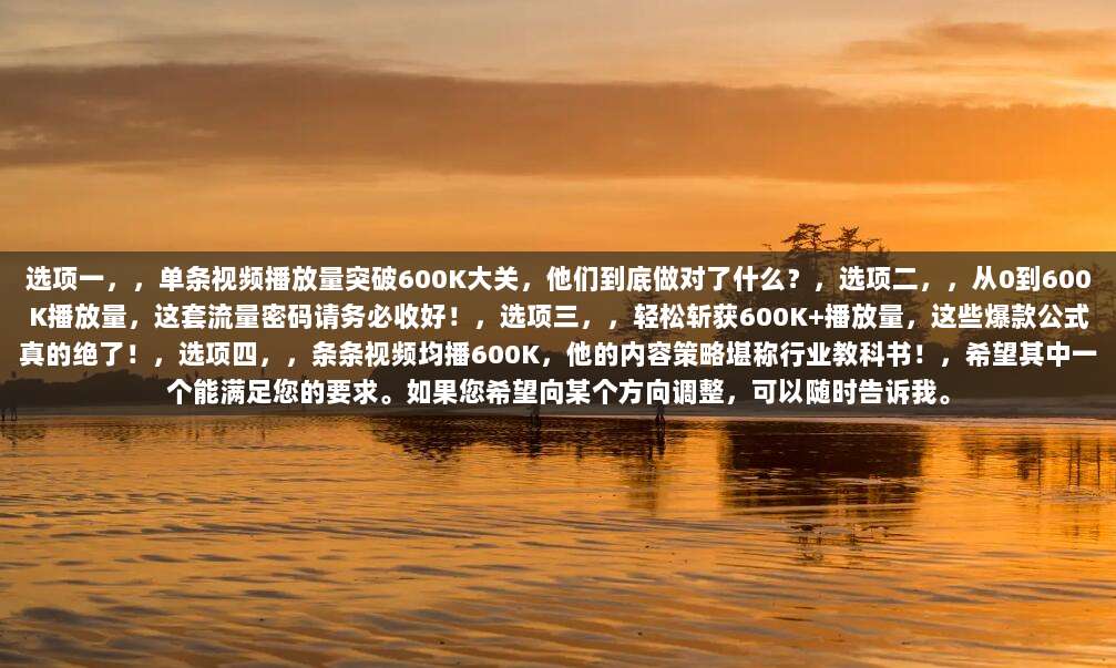 选项一，，单条视频播放量突破600K大关，他们到底做对了什么？，选项二，，从0到600K播放量，这套流量密码请务必收好！，选项三，，轻松斩获600K+播放量，这些爆款公式真的绝了！，选项四，，条条视频均播600K，他的内容策略堪称行业教科书！，希望其中一个能满足您的要求。如果您希望向某个方向调整，可以随时告诉我。