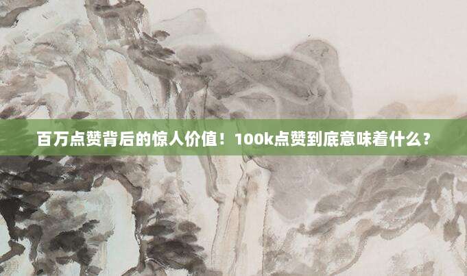 百万点赞背后的惊人价值！100k点赞到底意味着什么？
