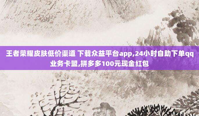 王者荣耀皮肤低价渠道 下载众益平台app,24小时自助下单qq业务卡盟,拼多多100元现金红包