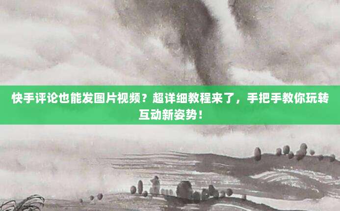 快手评论也能发图片视频？超详细教程来了，手把手教你玩转互动新姿势！