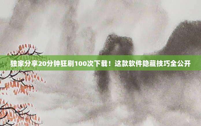 独家分享20分钟狂刷100次下载！这款软件隐藏技巧全公开
