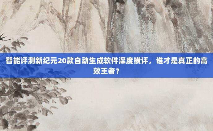 智能评测新纪元20款自动生成软件深度横评，谁才是真正的高效王者？
