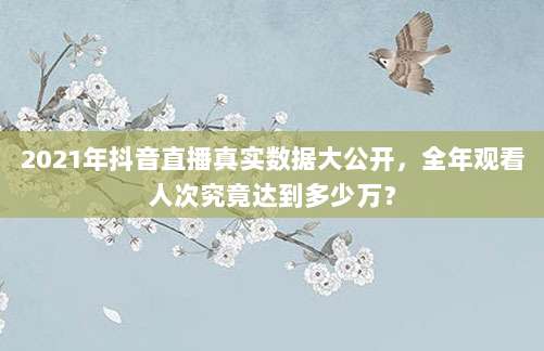 2021年抖音直播真实数据大公开，全年观看人次究竟达到多少万？