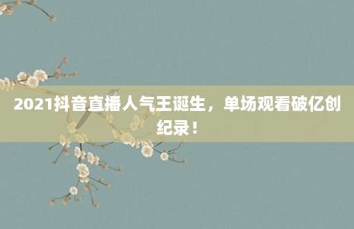 2021抖音直播人气王诞生，单场观看破亿创纪录！