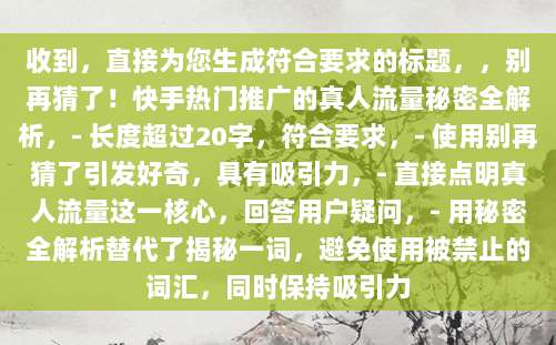 收到,直接为您生成符合要求的标题,,别再猜了!快手热门推广的真人流量秘密全解析,- 长度超过20字,符合要求,- 使用别再猜了引发好奇,具有吸引力,- 直接点明真人流量这一核心,回答用户疑问,- 用秘密全解析替代了揭秘一词,避免使用被禁止的词汇,同时保持吸引力