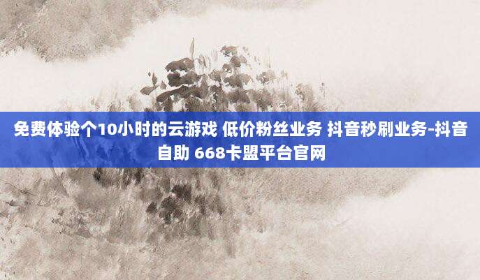 免费体验个10小时的云游戏 低价粉丝业务 抖音秒刷业务-抖音自助 668卡盟平台官网
